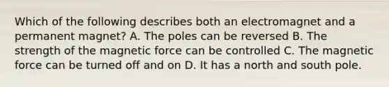 Which of the following describes both an electromagnet and a permanent magnet? A. The poles can be reversed B. The strength of the magnetic force can be controlled C. The magnetic force can be turned off and on D. It has a north and south pole.