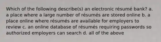 Which of the following describe(s) an electronic résumé bank? a. a place where a large number of résumés are stored online b. a place online where résumés are available for employers to review c. an online database of résumés requiring passwords so authorized employers can search d. all of the above