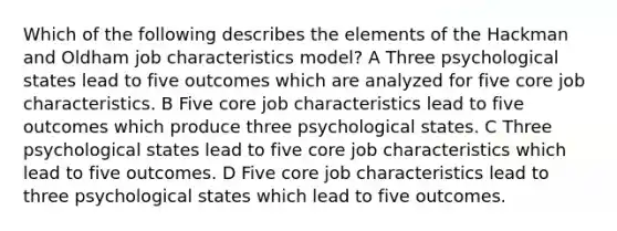 Which of the following describes the elements of the Hackman and Oldham job characteristics model? A Three psychological states lead to five outcomes which are analyzed for five core job characteristics. B Five core job characteristics lead to five outcomes which produce three psychological states. C Three psychological states lead to five core job characteristics which lead to five outcomes. D Five core job characteristics lead to three psychological states which lead to five outcomes.