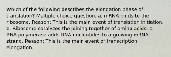 Which of the following describes the elongation phase of translation? Multiple choice question. a. mRNA binds to the ribosome. Reason: This is the main event of translation initiation. b. Ribosome catalyzes the joining together of amino acids. c. RNA polymerase adds RNA nucleotides to a growing mRNA strand. Reason: This is the main event of transcription elongation.