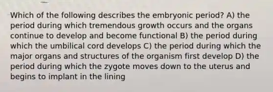 Which of the following describes the embryonic period? A) the period during which tremendous growth occurs and the organs continue to develop and become functional B) the period during which the umbilical cord develops C) the period during which the major organs and structures of the organism first develop D) the period during which the zygote moves down to the uterus and begins to implant in the lining