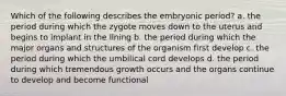 Which of the following describes the embryonic period? a. the period during which the zygote moves down to the uterus and begins to implant in the lining b. the period during which the major organs and structures of the organism first develop c. the period during which the umbilical cord develops d. the period during which tremendous growth occurs and the organs continue to develop and become functional