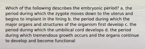 Which of the following describes the embryonic period? a. the period during which the zygote moves down to the uterus and begins to implant in the lining b. the period during which the major organs and structures of the organism first develop c. the period during which the umbilical cord develops d. the period during which tremendous growth occurs and the organs continue to develop and become functional