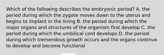 Which of the following describes the embryonic period? A. the period during which the zygote moves down to the uterus and begins to implant in the lining B. the period during which the major organs and structures of the organism first develop C. the period during which the umbilical cord develops D. the period during which tremendous growth occurs and the organs continue to develop and become functional