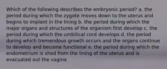 Which of the following describes the embryonic period? a. the period during which the zygote moves down to the uterus and begins to implant in the lining b. the period during which the major organs and structures of the organism first develop c. the period during which the umbilical cord develops d. the period during which tremendous growth occurs and the organs continue to develop and become functional e. the period during which the endometrium is shed from the lining of the uterus and is evacuated out the vagina