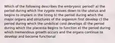 Which of the following describes the embryonic period? a) the period during which the zygote moves down to the uterus and begins to implant in the lining b) the period during which the major organs and structures of the organism first develop c) the period during which the umbilical cord develops d) the period during which the placenta begins to function e) the period during which tremendous growth occurs and the organs continue to develop and become functional