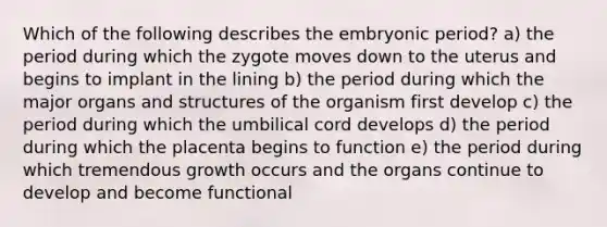 Which of the following describes the embryonic period? a) the period during which the zygote moves down to the uterus and begins to implant in the lining b) the period during which the major organs and structures of the organism first develop c) the period during which the umbilical cord develops d) the period during which the placenta begins to function e) the period during which tremendous growth occurs and the organs continue to develop and become functional