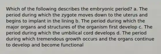 Which of the following describes the embryonic period? a. The period during which the zygote moves down to the uterus and begins to implant in the lining b. The period during which the major organs and structures of the organism first develop c. The period during which the umbilical cord develops d. The period during which tremendous growth occurs and the organs continue to develop and become functional