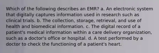 Which of the following describes an EMR? a. An electronic system that digitally captures information used in research such as clinical trials. b. The collection, storage, retrieval, and use of health and biomedical information. c. The digital record of a patient's medical information within a care delivery organization, such as a doctor's office or hospital. d. A test performed by a doctor to check the functioning of a patient's heart.