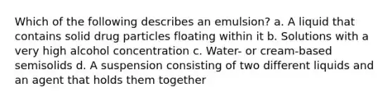 Which of the following describes an emulsion? a. A liquid that contains solid drug particles floating within it b. Solutions with a very high alcohol concentration c. Water- or cream-based semisolids d. A suspension consisting of two different liquids and an agent that holds them together