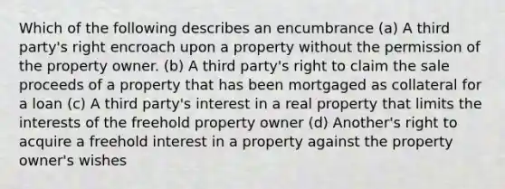 Which of the following describes an encumbrance (a) A third party's right encroach upon a property without the permission of the property owner. (b) A third party's right to claim the sale proceeds of a property that has been mortgaged as collateral for a loan (c) A third party's interest in a real property that limits the interests of the freehold property owner (d) Another's right to acquire a freehold interest in a property against the property owner's wishes