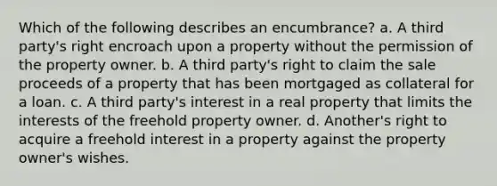 Which of the following describes an encumbrance? a. A third party's right encroach upon a property without the permission of the property owner. b. A third party's right to claim the sale proceeds of a property that has been mortgaged as collateral for a loan. c. A third party's interest in a real property that limits the interests of the freehold property owner. d. Another's right to acquire a freehold interest in a property against the property owner's wishes.