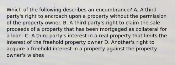 Which of the following describes an encumbrance? A. A third party's right to encroach upon a property without the permission of the property owner. B. A third party's right to claim the sale proceeds of a property that has been mortgaged as collateral for a loan. C. A third party's interest in a real property that limits the interest of the freehold property owner D. Another's right to acquire a freehold interest in a property against the property owner's wishes