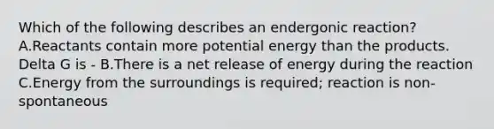 Which of the following describes an endergonic reaction?A.Reactants contain more potential energy than the products. Delta G is - B.There is a net release of energy during the reaction C.Energy from the surroundings is required; reaction is non-spontaneous