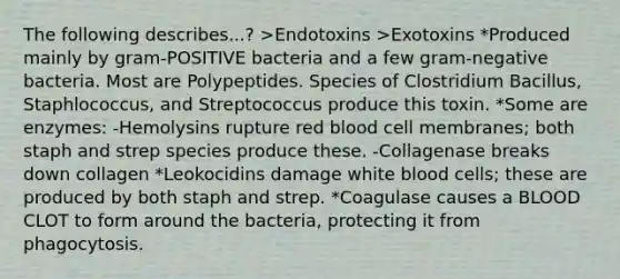 The following describes...? >Endotoxins >Exotoxins *Produced mainly by gram-POSITIVE bacteria and a few gram-negative bacteria. Most are Polypeptides. Species of Clostridium Bacillus, Staphlococcus, and Streptococcus produce this toxin. *Some are enzymes: -Hemolysins rupture red blood cell membranes; both staph and strep species produce these. -Collagenase breaks down collagen *Leokocidins damage white blood cells; these are produced by both staph and strep. *Coagulase causes a BLOOD CLOT to form around the bacteria, protecting it from phagocytosis.