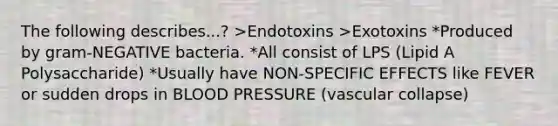 The following describes...? >Endotoxins >Exotoxins *Produced by gram-NEGATIVE bacteria. *All consist of LPS (Lipid A Polysaccharide) *Usually have NON-SPECIFIC EFFECTS like FEVER or sudden drops in BLOOD PRESSURE (vascular collapse)