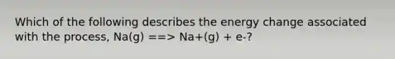 Which of the following describes the energy change associated with the process, Na(g) ==> Na+(g) + e-?