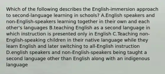 Which of the following describes the English-immersion approach to second-language learning in schools? A.English speakers and non-English-speakers learning together in their own and each other's languages B.teaching English as a second language in which instruction is presented only in English C.Teaching non-English-speaking children in their native language while they learn English and later switching to all-English instruction D.english speakers and non-English-speakers being taught a second language other than English along with an indigenous language