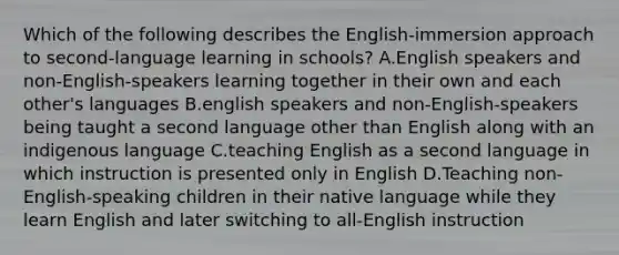 Which of the following describes the English-immersion approach to second-language learning in schools? A.English speakers and non-English-speakers learning together in their own and each other's languages B.english speakers and non-English-speakers being taught a second language other than English along with an indigenous language C.teaching English as a second language in which instruction is presented only in English D.Teaching non-English-speaking children in their native language while they learn English and later switching to all-English instruction