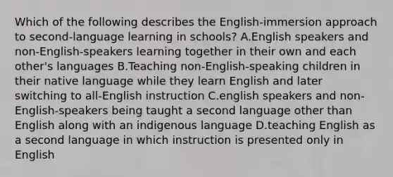 Which of the following describes the English-immersion approach to second-language learning in schools? A.English speakers and non-English-speakers learning together in their own and each other's languages B.Teaching non-English-speaking children in their native language while they learn English and later switching to all-English instruction C.english speakers and non-English-speakers being taught a second language other than English along with an indigenous language D.teaching English as a second language in which instruction is presented only in English