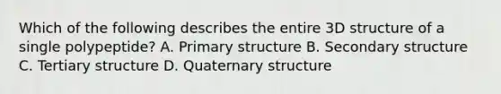 Which of the following describes the entire 3D structure of a single polypeptide? A. Primary structure B. Secondary structure C. Tertiary structure D. Quaternary structure