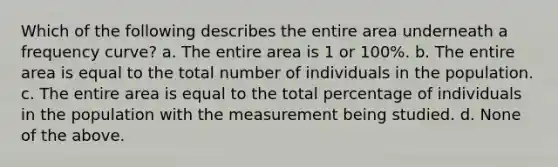 Which of the following describes the entire area underneath a frequency curve? a. The entire area is 1 or 100%. b. The entire area is equal to the total number of individuals in the population. c. The entire area is equal to the total percentage of individuals in the population with the measurement being studied. d. None of the above.