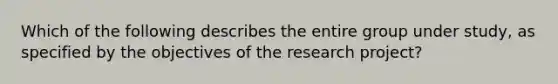 Which of the following describes the entire group under study, as specified by the objectives of the research project?