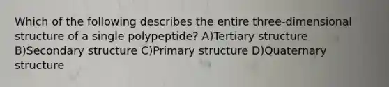 Which of the following describes the entire three-dimensional structure of a single polypeptide? A)Tertiary structure B)Secondary structure C)Primary structure D)Quaternary structure