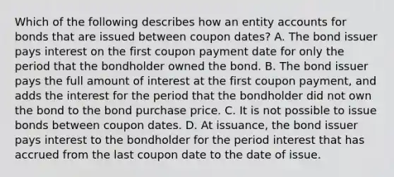 Which of the following describes how an entity accounts for bonds that are issued between coupon dates? A. The bond issuer pays interest on the first coupon payment date for only the period that the bondholder owned the bond. B. The bond issuer pays the full amount of interest at the first coupon payment, and adds the interest for the period that the bondholder did not own the bond to the bond purchase price. C. It is not possible to issue bonds between coupon dates. D. At issuance, the bond issuer pays interest to the bondholder for the period interest that has accrued from the last coupon date to the date of issue.