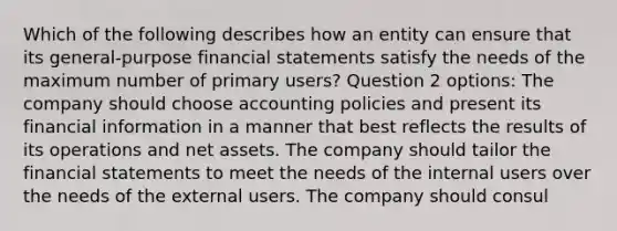 Which of the following describes how an entity can ensure that its general-purpose financial statements satisfy the needs of the maximum number of primary users? Question 2 options: The company should choose accounting policies and present its financial information in a manner that best reflects the results of its operations and net assets. The company should tailor the financial statements to meet the needs of the internal users over the needs of the external users. The company should consul