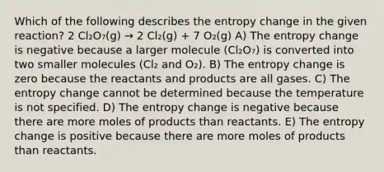 Which of the following describes the entropy change in the given reaction? 2 Cl₂O₇(g) → 2 Cl₂(g) + 7 O₂(g) A) The entropy change is negative because a larger molecule (Cl₂O₇) is converted into two smaller molecules (Cl₂ and O₂). B) The entropy change is zero because the reactants and products are all gases. C) The entropy change cannot be determined because the temperature is not specified. D) The entropy change is negative because there are more moles of products than reactants. E) The entropy change is positive because there are more moles of products than reactants.