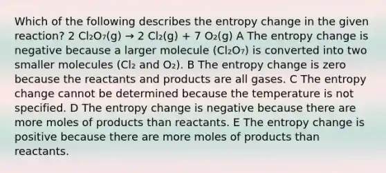 Which of the following describes the entropy change in the given reaction? 2 Cl₂O₇(g) → 2 Cl₂(g) + 7 O₂(g) A The entropy change is negative because a larger molecule (Cl₂O₇) is converted into two smaller molecules (Cl₂ and O₂). B The entropy change is zero because the reactants and products are all gases. C The entropy change cannot be determined because the temperature is not specified. D The entropy change is negative because there are more moles of products than reactants. E The entropy change is positive because there are more moles of products than reactants.