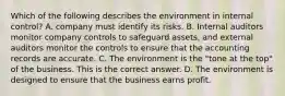 Which of the following describes the environment in internal​ control? A. company must identify its risks. B. Internal auditors monitor company controls to safeguard​ assets, and external auditors monitor the controls to ensure that the accounting records are accurate. C. The environment is the​ "tone at the​ top" of the business. This is the correct answer. D. The environment is designed to ensure that the business earns profit.