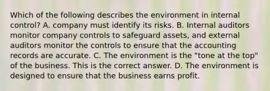 Which of the following describes the environment in internal​ control? A. company must identify its risks. B. Internal auditors monitor company controls to safeguard​ assets, and external auditors monitor the controls to ensure that the accounting records are accurate. C. The environment is the​ "tone at the​ top" of the business. This is the correct answer. D. The environment is designed to ensure that the business earns profit.