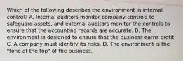 Which of the following describes the environment in internal​ control? A. Internal auditors monitor company controls to safeguard​ assets, and external auditors monitor the controls to ensure that the accounting records are accurate. B. The environment is designed to ensure that the business earns profit. C. A company must identify its risks. D. The environment is the​ "tone at the​ top" of the business.