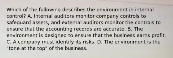 Which of the following describes the environment in internal​ control? A. Internal auditors monitor company controls to safeguard​ assets, and external auditors monitor the controls to ensure that the accounting records are accurate. B. The environment is designed to ensure that the business earns profit. C. A company must identify its risks. D. The environment is the​ "tone at the​ top" of the business.