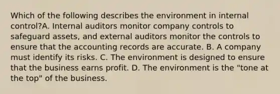 Which of the following describes the environment in internal​ control?A. Internal auditors monitor company controls to safeguard​ assets, and external auditors monitor the controls to ensure that the accounting records are accurate. B. A company must identify its risks. C. The environment is designed to ensure that the business earns profit. D. The environment is the​ "tone at the​ top" of the business.