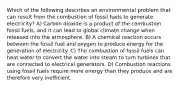 Which of the following describes an environmental problem that can result from the combustion of fossil fuels to generate electricity? A) Carbon dioxide is a product of the combustion fossil fuels, and it can lead to global climate change when released into the atmosphere. B) A chemical reaction occurs between the fossil fuel and oxygen to produce energy for the generation of electricity. C) The combustion of fossil fuels can heat water to convert the water into steam to turn turbines that are connected to electrical generators. D) Combustion reactions using fossil fuels require more energy than they produce and are therefore very inefficient.