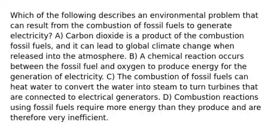 Which of the following describes an environmental problem that can result from the combustion of fossil fuels to generate electricity? A) Carbon dioxide is a product of the combustion fossil fuels, and it can lead to global climate change when released into the atmosphere. B) A chemical reaction occurs between the fossil fuel and oxygen to produce energy for the generation of electricity. C) The combustion of fossil fuels can heat water to convert the water into steam to turn turbines that are connected to electrical generators. D) Combustion reactions using fossil fuels require more energy than they produce and are therefore very inefficient.