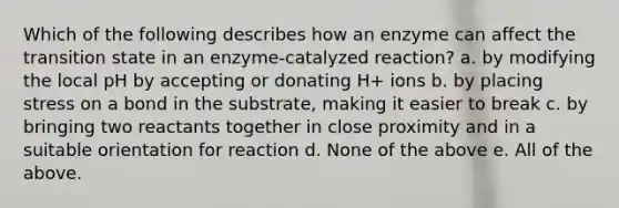 Which of the following describes how an enzyme can affect the transition state in an enzyme-catalyzed reaction? a. by modifying the local pH by accepting or donating H+ ions b. by placing stress on a bond in the substrate, making it easier to break c. by bringing two reactants together in close proximity and in a suitable orientation for reaction d. None of the above e. All of the above.