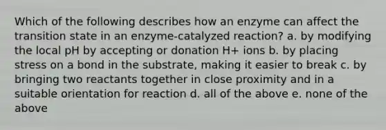 Which of the following describes how an enzyme can affect the transition state in an enzyme-catalyzed reaction? a. by modifying the local pH by accepting or donation H+ ions b. by placing stress on a bond in the substrate, making it easier to break c. by bringing two reactants together in close proximity and in a suitable orientation for reaction d. all of the above e. none of the above