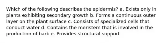 Which of the following describes the epidermis? a. Exists only in plants exhibiting secondary growth b. Forms a continuous outer layer on the plant surface c. Consists of specialized cells that conduct water d. Contains the meristem that is involved in the production of bark e. Provides structural support