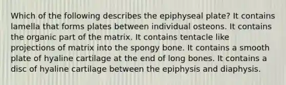 Which of the following describes the epiphyseal plate? It contains lamella that forms plates between individual osteons. It contains the organic part of the matrix. It contains tentacle like projections of matrix into the spongy bone. It contains a smooth plate of hyaline cartilage at the end of long bones. It contains a disc of hyaline cartilage between the epiphysis and diaphysis.
