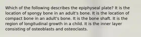 Which of the following describes the epiphyseal plate? It is the location of spongy bone in an adult's bone. It is the location of compact bone in an adult's bone. It is the bone shaft. It is the region of longitudinal growth in a child. It is the inner layer consisting of osteoblasts and osteoclasts.