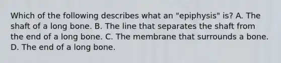 Which of the following describes what an "epiphysis" is? A. The shaft of a long bone. B. The line that separates the shaft from the end of a long bone. C. The membrane that surrounds a bone. D. The end of a long bone.