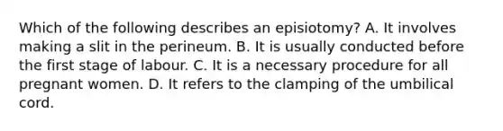 Which of the following describes an episiotomy? A. It involves making a slit in the perineum. B. It is usually conducted before the first stage of labour. C. It is a necessary procedure for all pregnant women. D. It refers to the clamping of the umbilical cord.