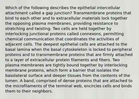 Which of the following describes the epithelial intercellular attachment called a gap junction? Transmembrane proteins that bind to each other and to extracellular materials lock together the opposing plasma membranes, providing resistance to stretching and twisting. Two cells are held together by interlocking junctional proteins called connexons, permitting chemical communication that coordinates the activities of adjacent cells. The deepest epithelial cells are attached to the basal lamina when the basal cytoskeleton is locked to peripheral proteins and to transmembrane proteins that are firmly attached to a layer of extracellular protein filaments and fibers. Two plasma membranes are tightly bound together by interlocking membrane proteins, which form a barrier that isolates the basolateral surface and deeper tissues from the contents of the lumen. A band, comprised of dense proteins that are attached to the microfilaments of the terminal web, encircles cells and binds them to their neighbors.