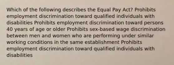 Which of the following describes the Equal Pay Act? Prohibits employment discrimination toward qualified individuals with disabilities Prohibits employment discrimination toward persons 40 years of age or older Prohibits sex-based wage discrimination between men and women who are performing under similar working conditions in the same establishment Prohibits employment discrimination toward qualified individuals with disabilities