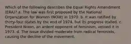 Which of the following describes the Equal Rights Amendment (ERA)? a. The law was first proposed by the National Organization for Women (NOW) in 1970. b. It was ratified by thirty-four states by the end of 1974, but its progress stalled. c. President Nixon, an ardent opponent of feminism, vetoed it in 1973. d. The issue divided moderate from radical feminists, causing the decline of the movement.