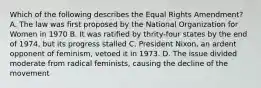 Which of the following describes the Equal Rights Amendment? A. The law was first proposed by the National Organization for Women in 1970 B. It was ratified by thrity-four states by the end of 1974, but its progress stalled C. President Nixon, an ardent opponent of feminism, vetoed it in 1973. D. The issue divided moderate from radical feminists, causing the decline of the movement